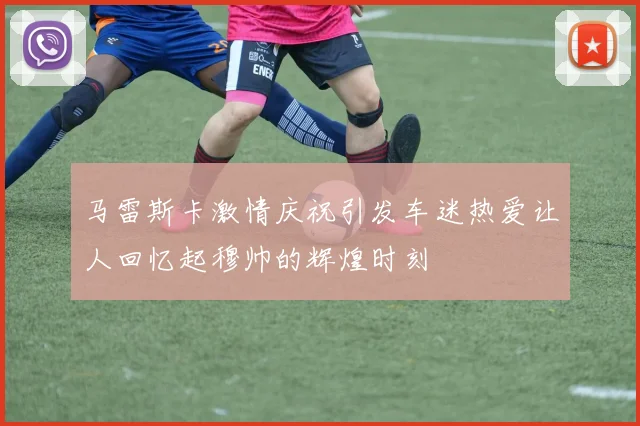 马雷斯卡激情庆祝引发车迷热爱让人回忆起穆帅的辉煌时刻