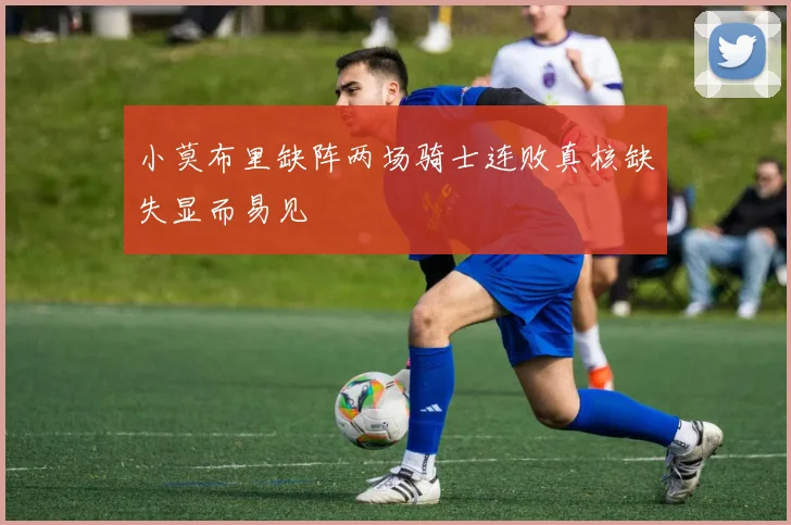小莫布里缺阵两场骑士连败真核缺失显而易见