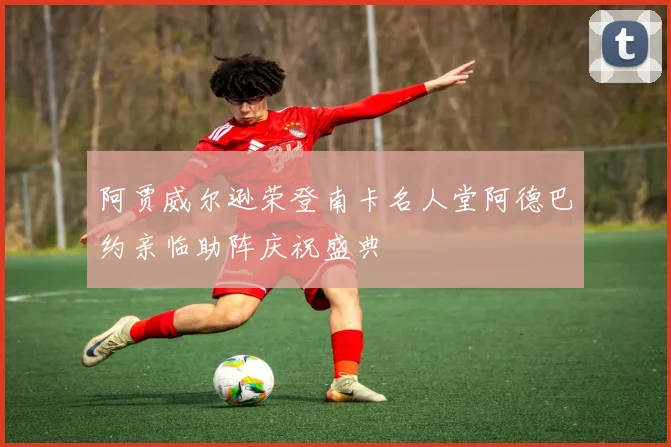 阿贾威尔逊荣登南卡名人堂阿德巴约亲临助阵庆祝盛典