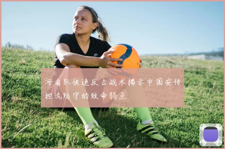 河南队快速反击战术揭示中国安传控流防守的致命弱点