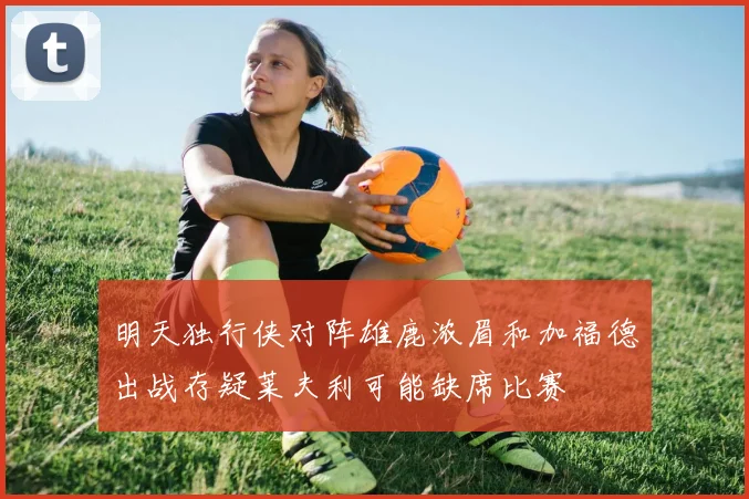 明天独行侠对阵雄鹿浓眉和加福德出战存疑莱夫利可能缺席比赛