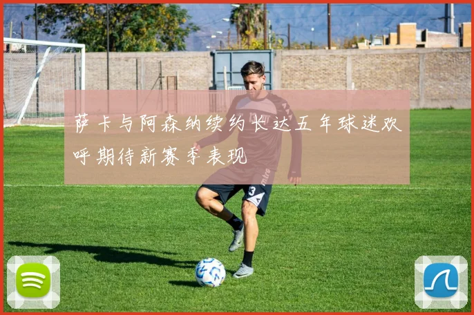 萨卡与阿森纳续约长达五年球迷欢呼期待新赛季表现
