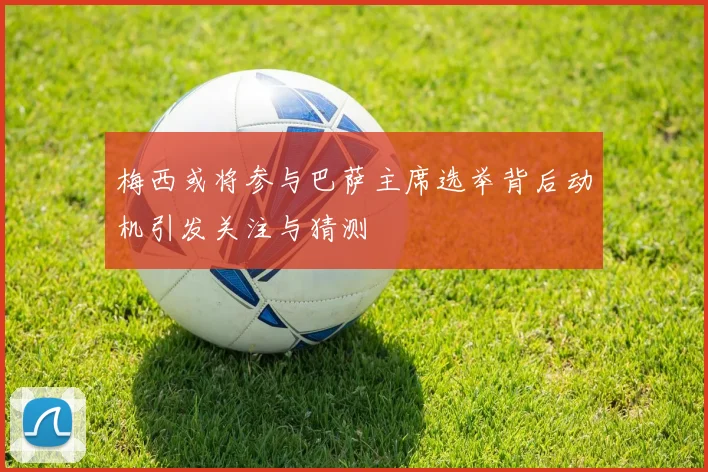 梅西或将参与巴萨主席选举背后动机引发关注与猜测