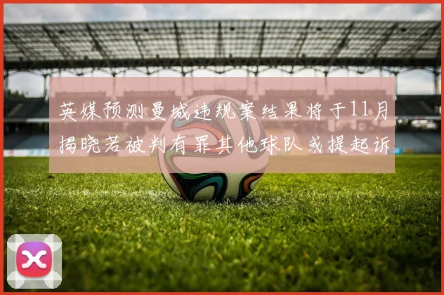 英媒预测曼城违规案结果将于11月揭晓若被判有罪其他球队或提起诉讼