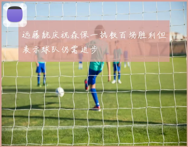 远藤航庆祝森保一执教百场胜利但表示球队仍需进步