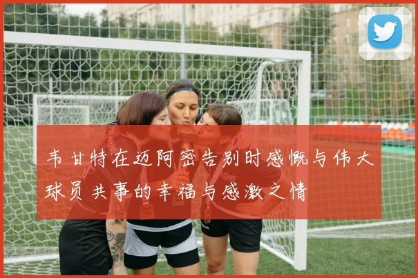 韦甘特在迈阿密告别时感慨与伟大球员共事的幸福与感激之情