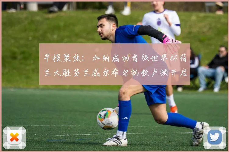 早报聚焦：加纳成功晋级世界杯荷兰大胜芬兰威尔希尔执教卢顿开启新篇章