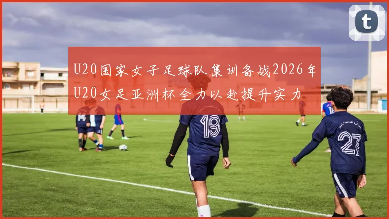 U20国家女子足球队集训备战2026年U20女足亚洲杯全力以赴提升实力