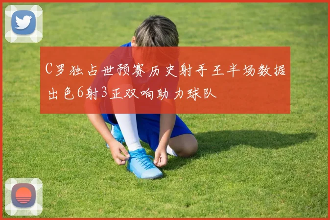 C罗独占世预赛历史射手王半场数据出色6射3正双响助力球队