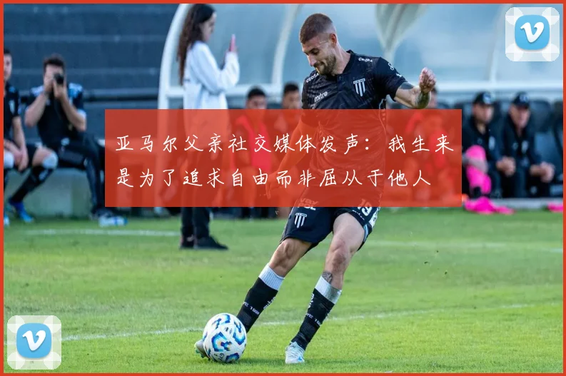 亚马尔父亲社交媒体发声：我生来是为了追求自由而非屈从于他人