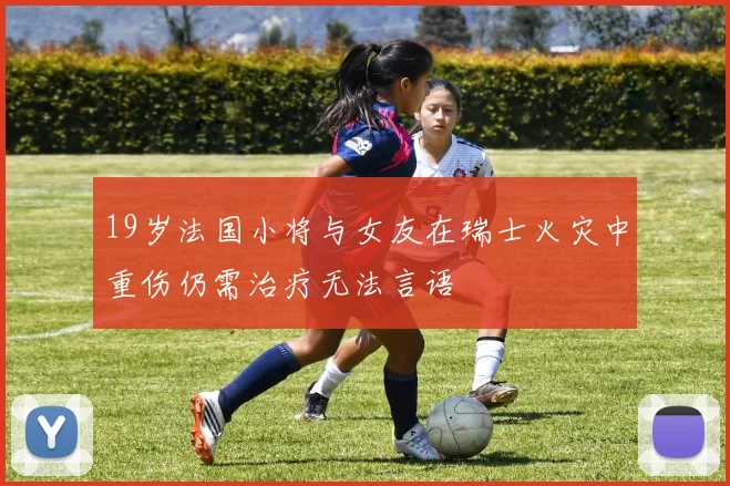 19岁法国小将与女友在瑞士火灾中重伤仍需治疗无法言语