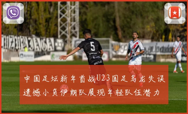 中国足坛新年首战U23国足乌龙失误遗憾小负伊朗队展现年轻队伍潜力