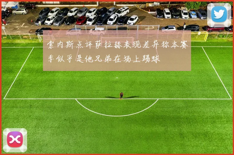 索内斯点评萨拉赫表现差异称本赛季似乎是他兄弟在场上踢球