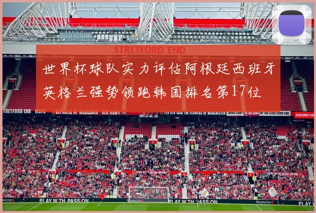 世界杯球队实力评估阿根廷西班牙英格兰强势领跑韩国排名第17位