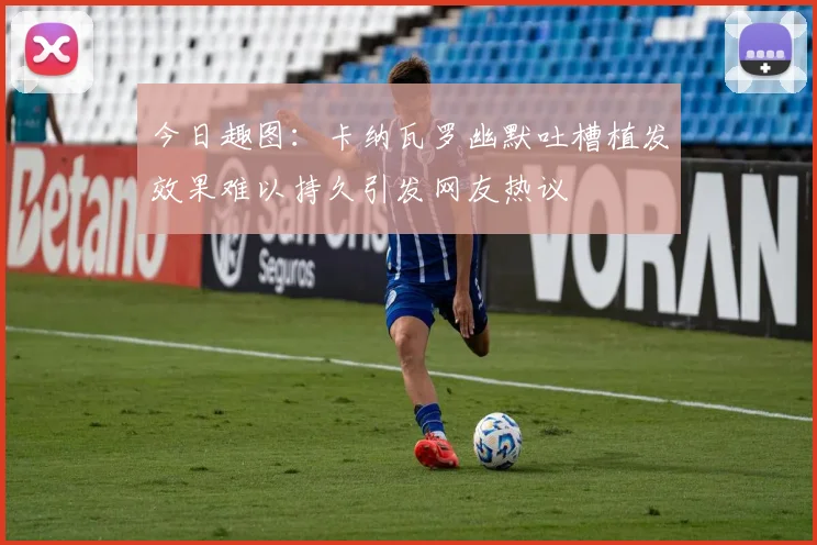今日趣图：卡纳瓦罗幽默吐槽植发效果难以持久引发网友热议