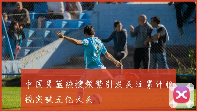 中国男篮热搜频繁引发关注累计收视突破五亿大关
